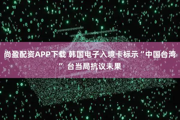 尚盈配资APP下载 韩国电子入境卡标示“中国台湾” 台当局抗议未果