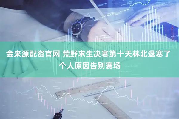 金来源配资官网 荒野求生决赛第十天林北退赛了 个人原因告别赛场