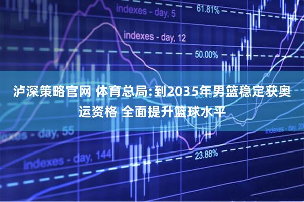 泸深策略官网 体育总局:到2035年男篮稳定获奥运资格 全面提升篮球水平