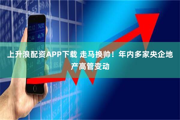 上升浪配资APP下载 走马换帅！年内多家央企地产高管变动