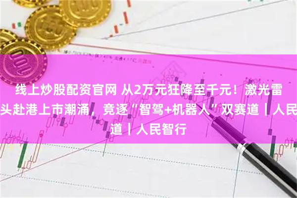 线上炒股配资官网 从2万元狂降至千元！激光雷达巨头赴港上市潮涌，竞逐“智驾+机器人”双赛道｜人民智行