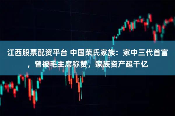 江西股票配资平台 中国荣氏家族：家中三代首富，曾被毛主席称赞，家族资产超千亿