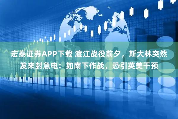 宏泰证券APP下载 渡江战役前夕，斯大林突然发来封急电：如南下作战，恐引英美干预