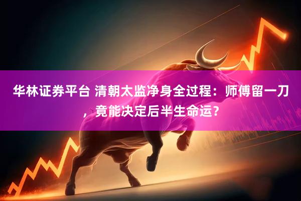 华林证券平台 清朝太监净身全过程：师傅留一刀，竟能决定后半生命运？