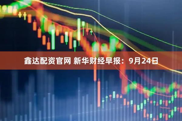 鑫达配资官网 新华财经早报：9月24日