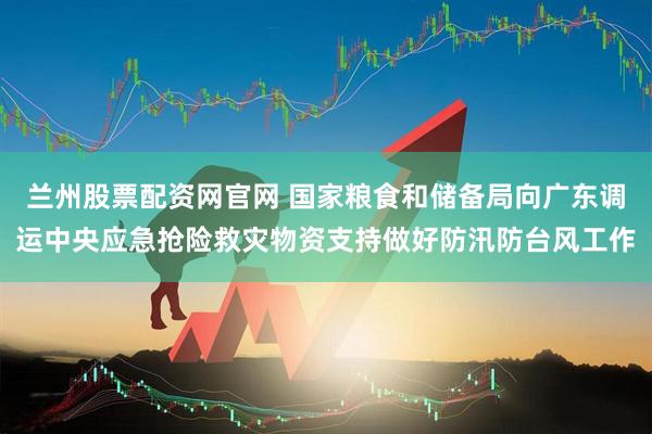 兰州股票配资网官网 国家粮食和储备局向广东调运中央应急抢险救灾物资支持做好防汛防台风工作