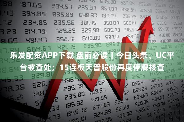乐发配资APP下载 盘前必读丨今日头条、UC平台被查处；15连板天普股份再度停牌核查