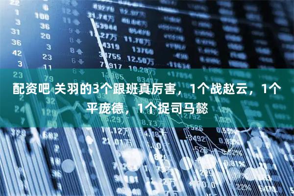 配资吧 关羽的3个跟班真厉害，1个战赵云，1个平庞德，1个捉司马懿