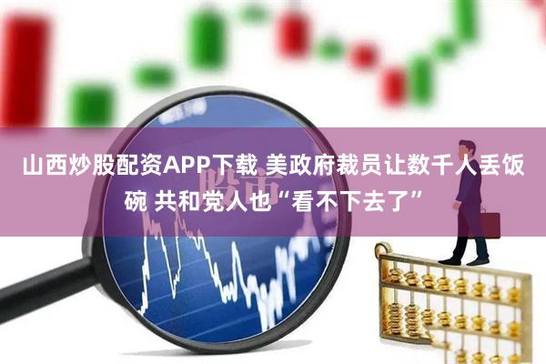 山西炒股配资APP下载 美政府裁员让数千人丢饭碗 共和党人也“看不下去了”