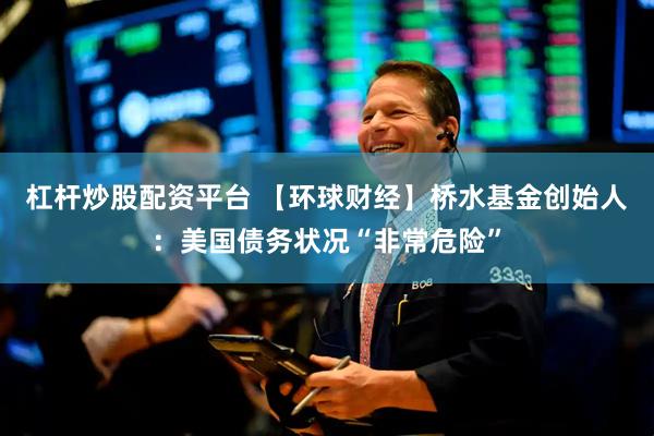 杠杆炒股配资平台 【环球财经】桥水基金创始人：美国债务状况“非常危险”
