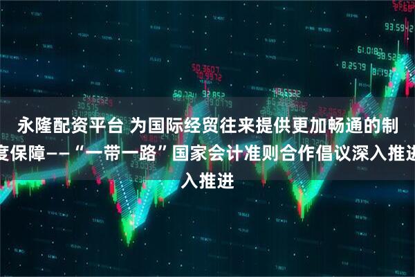 永隆配资平台 为国际经贸往来提供更加畅通的制度保障——“一带一路”国家会计准则合作倡议深入推进