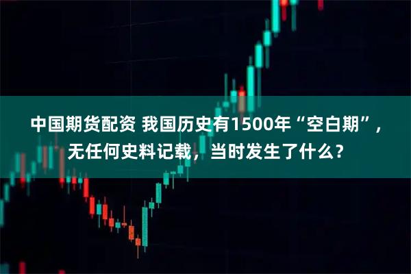 中国期货配资 我国历史有1500年“空白期”，无任何史料记载，当时发生了什么？