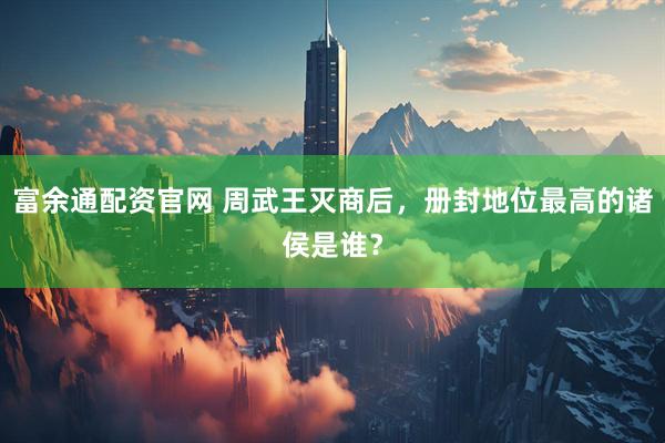 富余通配资官网 周武王灭商后，册封地位最高的诸侯是谁？