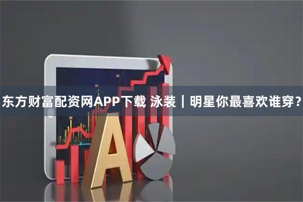 东方财富配资网APP下载 泳装｜明星你最喜欢谁穿？