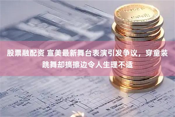 股票融配资 宣美最新舞台表演引发争议，穿童装跳舞却搞擦边令人生理不适