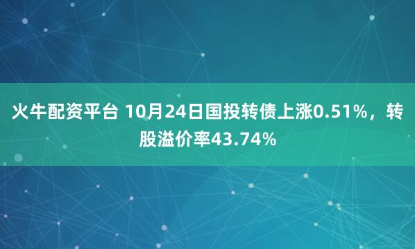 火牛配资平台 10月24日国投转债上涨0.51%，转股溢价率43.74%