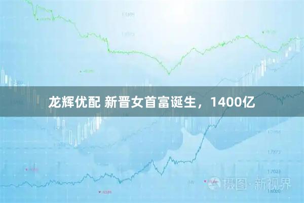 龙辉优配 新晋女首富诞生，1400亿