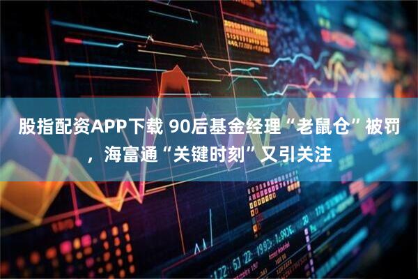 股指配资APP下载 90后基金经理“老鼠仓”被罚，海富通“关键时刻”又引关注
