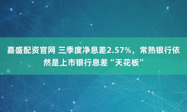 嘉盛配资官网 三季度净息差2.57%，常熟银行依然是上市银行息差“天花板”