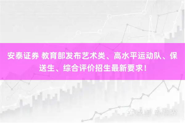 安泰证券 教育部发布艺术类、高水平运动队、保送生、综合评价招生最新要求！