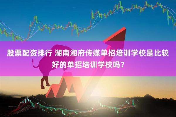 股票配资排行 湖南湘府传媒单招培训学校是比较好的单招培训学校吗？