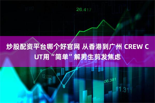 炒股配资平台哪个好官网 从香港到广州 CREW CUT用“简单”解男生剪发焦虑