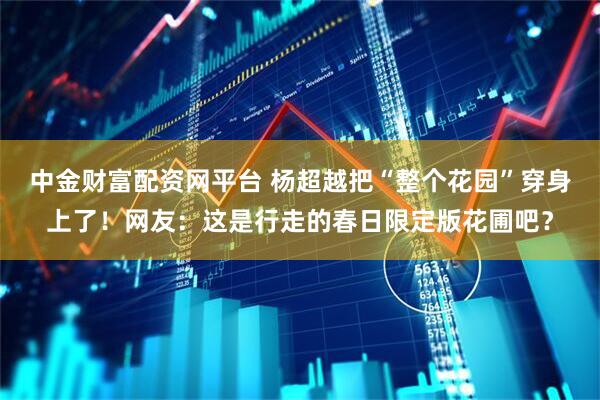 中金财富配资网平台 杨超越把“整个花园”穿身上了！网友：这是行走的春日限定版花圃吧？