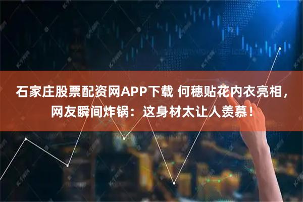 石家庄股票配资网APP下载 何穗贴花内衣亮相，网友瞬间炸锅：这身材太让人羡慕！