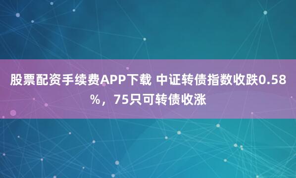 股票配资手续费APP下载 中证转债指数收跌0.58%，75只可转债收涨