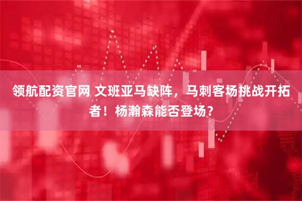 领航配资官网 文班亚马缺阵，马刺客场挑战开拓者！杨瀚森能否登场？