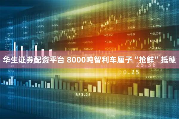 华生证券配资平台 8000吨智利车厘子“抢鲜”抵穗