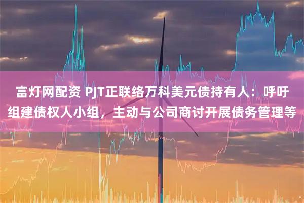 富灯网配资 PJT正联络万科美元债持有人：呼吁组建债权人小组，主动与公司商讨开展债务管理等
