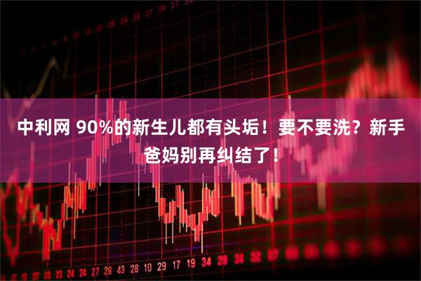 中利网 90%的新生儿都有头垢！要不要洗？新手爸妈别再纠结了！