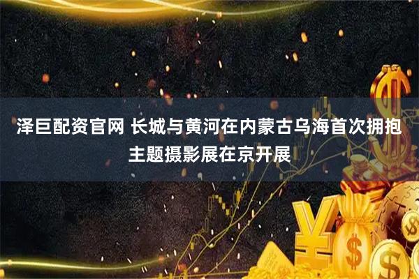 泽巨配资官网 长城与黄河在内蒙古乌海首次拥抱主题摄影展在京开展