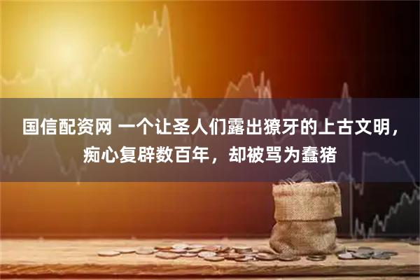 国信配资网 一个让圣人们露出獠牙的上古文明，痴心复辟数百年，却被骂为蠢猪