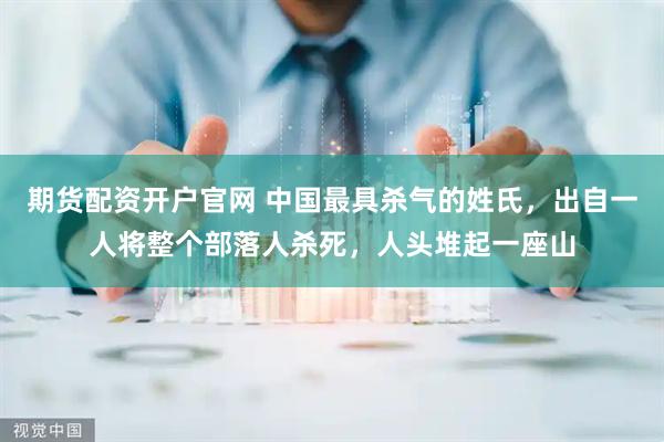 期货配资开户官网 中国最具杀气的姓氏，出自一人将整个部落人杀死，人头堆起一座山