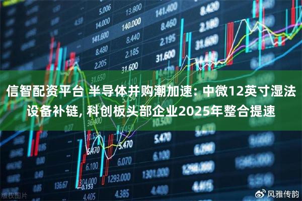 信智配资平台 半导体并购潮加速: 中微12英寸湿法设备补链, 科创板头部企业2025年整合提速