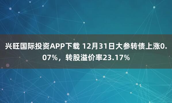 兴旺国际投资APP下载 12月31日大参转债上涨0.07%，转股溢价率23.17%