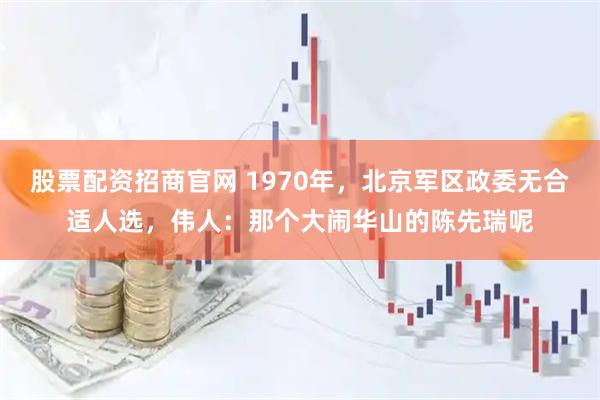 股票配资招商官网 1970年，北京军区政委无合适人选，伟人：那个大闹华山的陈先瑞呢