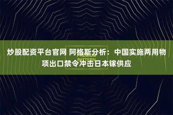 炒股配资平台官网 阿格斯分析：中国实施两用物项出口禁令冲击日本镓供应