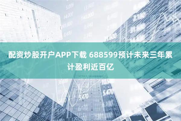 配资炒股开户APP下载 688599预计未来三年累计盈利近百亿