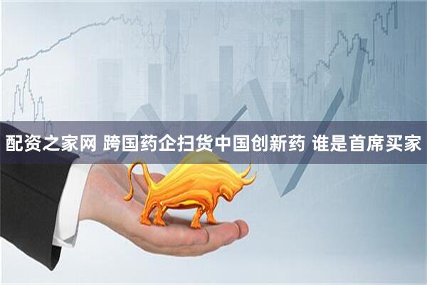 配资之家网 跨国药企扫货中国创新药 谁是首席买家