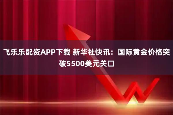 飞乐乐配资APP下载 新华社快讯：国际黄金价格突破5500美元关口