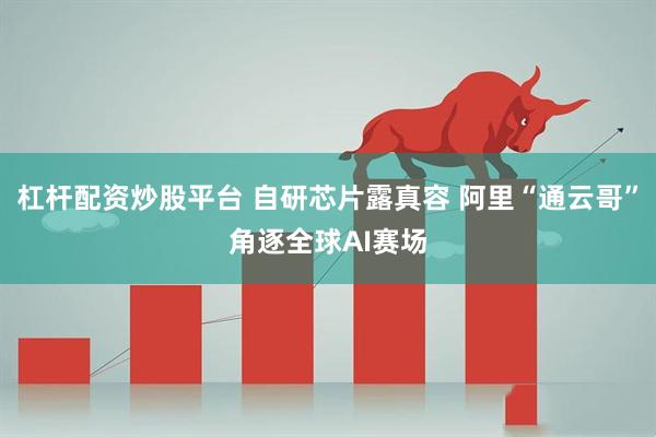 杠杆配资炒股平台 自研芯片露真容 阿里“通云哥”角逐全球AI赛场