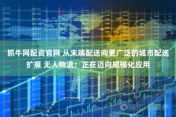 抓牛网配资官网 从末端配送向更广泛的城市配送扩展 无人物流：正在迈向规模化应用