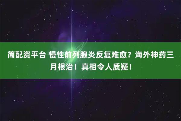 简配资平台 慢性前列腺炎反复难愈？海外神药三月根治！真相令人质疑！