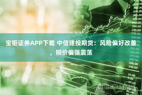 宝钜证券APP下载 中信建投期货：风险偏好改善，铜价偏强震荡