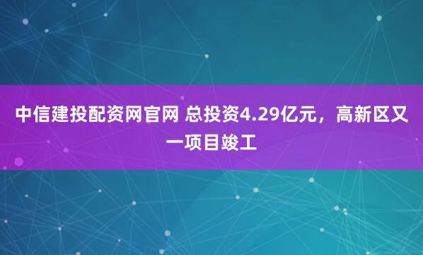 中信建投配资网官网 总投资4.29亿元，高新区又一项目竣工