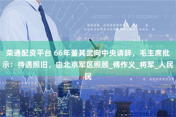 荣通配资平台 66年董其武向中央请辞，毛主席批示：待遇照旧，由北京军区照顾_傅作义_将军_人民