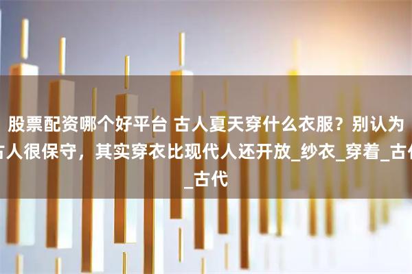 股票配资哪个好平台 古人夏天穿什么衣服？别认为古人很保守，其实穿衣比现代人还开放_纱衣_穿着_古代